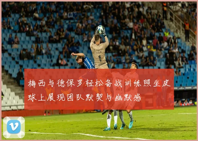 梅西与德保罗轻松备战训练照坐皮球上展现团队默契与幽默感