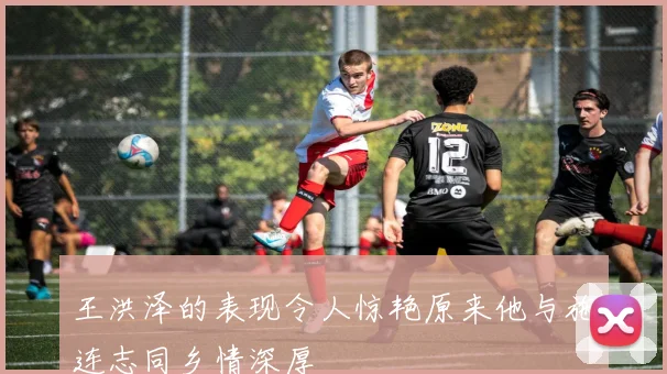 王洪泽的表现令人惊艳原来他与施连志同乡情深厚
