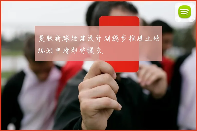 曼联新球场建设计划稳步推进土地规划申请即将提交