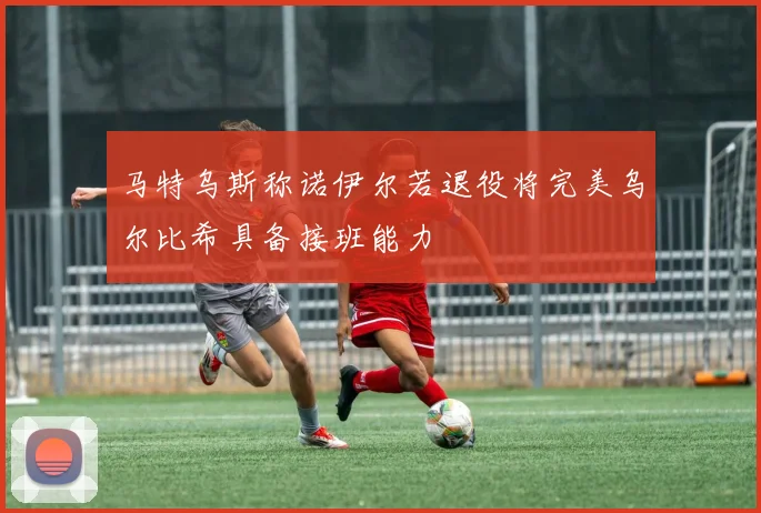 马特乌斯称诺伊尔若退役将完美乌尔比希具备接班能力