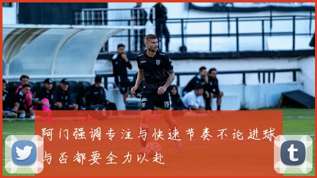 阿门强调专注与快速节奏不论进球与否都要全力以赴