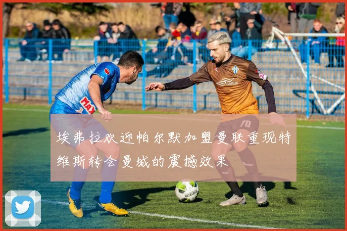 埃弗拉欢迎帕尔默加盟曼联重现特维斯转会曼城的震撼效果