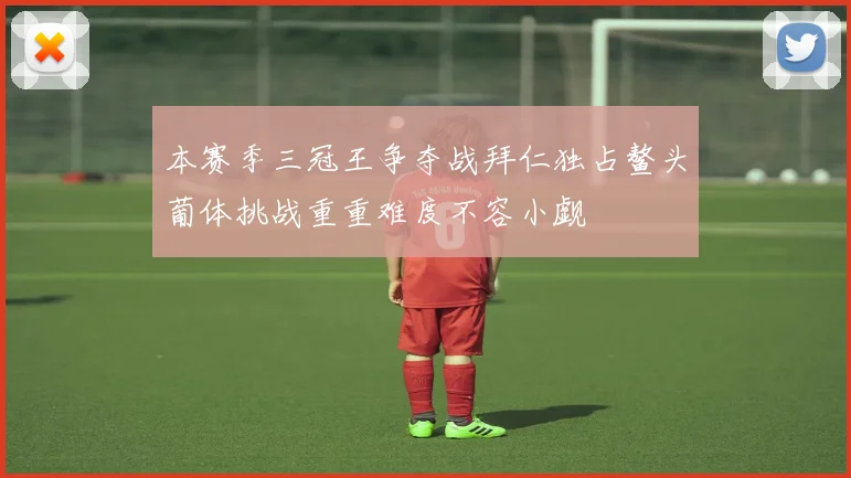本赛季三冠王争夺战拜仁独占鳌头葡体挑战重重难度不容小觑